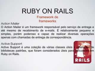 RUBY ON RAILS
Framework de
frameworks
Action Mailer
O Action Mailer é um framework responsável pelo serviço de entrega e
até mesmo de recebimento de e-mails. É relativamente pequeno e
simples, porém poderoso e capaz de realizar diversas operações
apenas com chamadas de entrega de correspondência.
Active Support
Active Support é uma coleção de várias classes úteis e extensões de
bibliotecas padrões, que foram considerados úteis para aplicações em
Ruby on Rails.
 