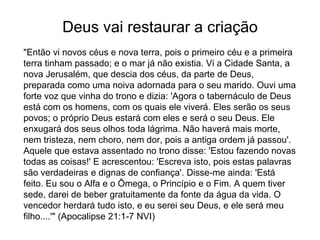 Deus vai restaurar a criação
"Então vi novos céus e nova terra, pois o primeiro céu e a primeira
terra tinham passado; e o mar já não existia. Vi a Cidade Santa, a
nova Jerusalém, que descia dos céus, da parte de Deus,
preparada como uma noiva adornada para o seu marido. Ouvi uma
forte voz que vinha do trono e dizia: 'Agora o tabernáculo de Deus
está com os homens, com os quais ele viverá. Eles serão os seus
povos; o próprio Deus estará com eles e será o seu Deus. Ele
enxugará dos seus olhos toda lágrima. Não haverá mais morte,
nem tristeza, nem choro, nem dor, pois a antiga ordem já passou'.
Aquele que estava assentado no trono disse: 'Estou fazendo novas
todas as coisas!' E acrescentou: 'Escreva isto, pois estas palavras
são verdadeiras e dignas de confiança'. Disse-me ainda: 'Está
feito. Eu sou o Alfa e o Ômega, o Princípio e o Fim. A quem tiver
sede, darei de beber gratuitamente da fonte da água da vida. O
vencedor herdará tudo isto, e eu serei seu Deus, e ele será meu
filho....'" (Apocalipse 21:1-7 NVI)
 