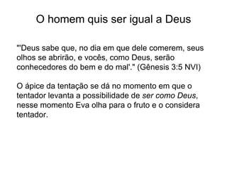 O homem quis ser igual a Deus
"'Deus sabe que, no dia em que dele comerem, seus
olhos se abrirão, e vocês, como Deus, serão
conhecedores do bem e do mal'." (Gênesis 3:5 NVI)
O ápice da tentação se dá no momento em que o
tentador levanta a possibilidade de ser como Deus,
nesse momento Eva olha para o fruto e o considera
tentador.
 