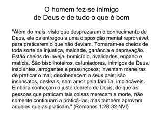 O homem fez-se inimigo
de Deus e de tudo o que é bom
"Além do mais, visto que desprezaram o conhecimento de
Deus, ele os entregou a uma disposição mental reprovável,
para praticarem o que não deviam. Tornaram-se cheios de
toda sorte de injustiça, maldade, ganância e depravação.
Estão cheios de inveja, homicídio, rivalidades, engano e
malícia. São bisbilhoteiros, caluniadores, inimigos de Deus,
insolentes, arrogantes e presunçosos; inventam maneiras
de praticar o mal; desobedecem a seus pais; são
insensatos, desleais, sem amor pela família, implacáveis.
Embora conheçam o justo decreto de Deus, de que as
pessoas que praticam tais coisas merecem a morte, não
somente continuam a praticá-las, mas também aprovam
aqueles que as praticam." (Romanos 1:28-32 NVI)
 