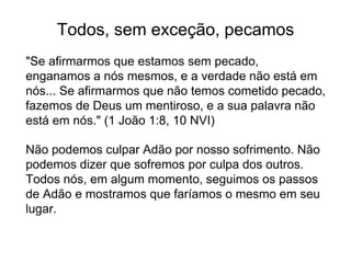 Todos, sem exceção, pecamos
"Se afirmarmos que estamos sem pecado,
enganamos a nós mesmos, e a verdade não está em
nós... Se afirmarmos que não temos cometido pecado,
fazemos de Deus um mentiroso, e a sua palavra não
está em nós." (1 João 1:8, 10 NVI)
Não podemos culpar Adão por nosso sofrimento. Não
podemos dizer que sofremos por culpa dos outros.
Todos nós, em algum momento, seguimos os passos
de Adão e mostramos que faríamos o mesmo em seu
lugar.
 