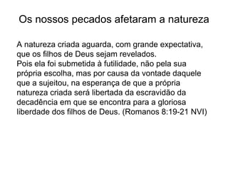 Os nossos pecados afetaram a natureza
A natureza criada aguarda, com grande expectativa,
que os filhos de Deus sejam revelados.
Pois ela foi submetida à futilidade, não pela sua
própria escolha, mas por causa da vontade daquele
que a sujeitou, na esperança de que a própria
natureza criada será libertada da escravidão da
decadência em que se encontra para a gloriosa
liberdade dos filhos de Deus. (Romanos 8:19-21 NVI)
 