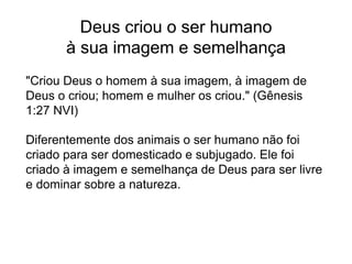 Deus criou o ser humano
à sua imagem e semelhança
"Criou Deus o homem à sua imagem, à imagem de
Deus o criou; homem e mulher os criou." (Gênesis
1:27 NVI)
Diferentemente dos animais o ser humano não foi
criado para ser domesticado e subjugado. Ele foi
criado à imagem e semelhança de Deus para ser livre
e dominar sobre a natureza.
 