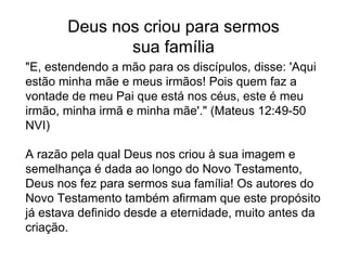 Deus nos criou para sermos
sua família
"E, estendendo a mão para os discípulos, disse: 'Aqui
estão minha mãe e meus irmãos! Pois quem faz a
vontade de meu Pai que está nos céus, este é meu
irmão, minha irmã e minha mãe'." (Mateus 12:49-50
NVI)
A razão pela qual Deus nos criou à sua imagem e
semelhança é dada ao longo do Novo Testamento,
Deus nos fez para sermos sua família! Os autores do
Novo Testamento também afirmam que este propósito
já estava definido desde a eternidade, muito antes da
criação.
 