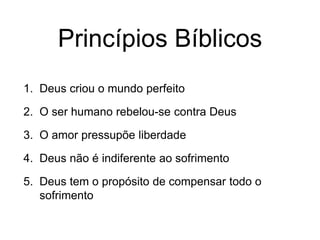 Princípios Bíblicos
1. Deus criou o mundo perfeito
2. O ser humano rebelou-se contra Deus
3. O amor pressupõe liberdade
4. Deus não é indiferente ao sofrimento
5. Deus tem o propósito de compensar todo o
sofrimento
 
