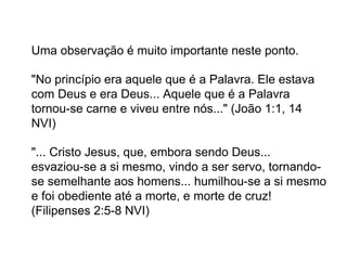 Uma observação é muito importante neste ponto.
"No princípio era aquele que é a Palavra. Ele estava
com Deus e era Deus... Aquele que é a Palavra
tornou-se carne e viveu entre nós..." (João 1:1, 14
NVI)
"... Cristo Jesus, que, embora sendo Deus...
esvaziou-se a si mesmo, vindo a ser servo, tornando-
se semelhante aos homens... humilhou-se a si mesmo
e foi obediente até a morte, e morte de cruz!
(Filipenses 2:5-8 NVI)
 