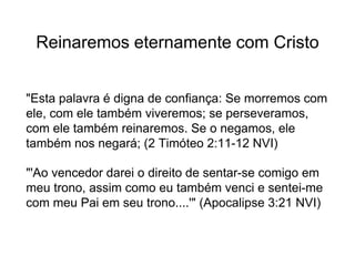 Reinaremos eternamente com Cristo
"Esta palavra é digna de confiança: Se morremos com
ele, com ele também viveremos; se perseveramos,
com ele também reinaremos. Se o negamos, ele
também nos negará; (2 Timóteo 2:11-12 NVI)
"'Ao vencedor darei o direito de sentar-se comigo em
meu trono, assim como eu também venci e sentei-me
com meu Pai em seu trono....'" (Apocalipse 3:21 NVI)
 