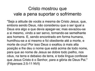 Cristo mostrou que
vale a pena suportar o sofrimento
"Seja a atitude de vocês a mesma de Cristo Jesus, que,
embora sendo Deus, não considerou que o ser igual a
Deus era algo a que devia apegar-se; mas esvaziou-se
a si mesmo, vindo a ser servo, tornando-se semelhante
aos homens. E, sendo encontrado em forma humana,
humilhou-se a si mesmo e foi obediente até a morte, e
morte de cruz! Por isso Deus o exaltou à mais alta
posição e lhe deu o nome que está acima de todo nome,
para que ao nome de Jesus se dobre todo joelho, nos
céus, na terra e debaixo da terra, e toda língua confesse
que Jesus Cristo é o Senhor, para a glória de Deus Pai."
(Filipenses 2:5-11 NVI)
 