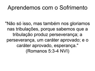 Aprendemos com o Sofrimento
"Não só isso, mas também nos gloriamos
nas tribulações, porque sabemos que a
tribulação produz perseverança; a
perseverança, um caráter aprovado; e o
caráter aprovado, esperança."
(Romanos 5:3-4 NVI)
 