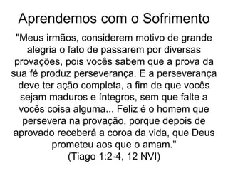 Aprendemos com o Sofrimento
"Meus irmãos, considerem motivo de grande
alegria o fato de passarem por diversas
provações, pois vocês sabem que a prova da
sua fé produz perseverança. E a perseverança
deve ter ação completa, a fim de que vocês
sejam maduros e íntegros, sem que falte a
vocês coisa alguma... Feliz é o homem que
persevera na provação, porque depois de
aprovado receberá a coroa da vida, que Deus
prometeu aos que o amam."
(Tiago 1:2-4, 12 NVI)
 