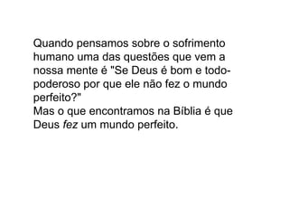 Quando pensamos sobre o sofrimento
humano uma das questões que vem a
nossa mente é "Se Deus é bom e todo-
poderoso por que ele não fez o mundo
perfeito?"
Mas o que encontramos na Bíblia é que
Deus fez um mundo perfeito.
 