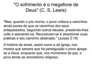 "O sofrimento é o megafone de
Deus" (C. S. Lewis)
"Mas, quando o juiz morria, o povo voltava a caminhos
ainda piores do que os caminhos dos seus
antepassados, seguindo outros deuses, prestando-lhes
culto e adorando-os. Recusavam-se a abandonar suas
práticas e seu caminho obstinado.” (Juízes 2:19)
A história de Israel, assim como a da Igreja, nos
mostra que sempre que há perseguição o povo apega-
se a Deus, enquanto que, nos momentos de paz, o
povo tende ao sincretismo religioso.
 