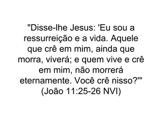 "Disse-lhe Jesus: 'Eu sou a
ressurreição e a vida. Aquele
que crê em mim, ainda que
morra, viverá; e quem vive e crê
em mim, não morrerá
eternamente. Você crê nisso?'"
(João 11:25-26 NVI)
 