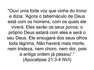 "Ouvi uma forte voz que vinha do trono
e dizia: 'Agora o tabernáculo de Deus
está com os homens, com os quais ele
viverá. Eles serão os seus povos; o
próprio Deus estará com eles e será o
seu Deus. Ele enxugará dos seus olhos
toda lágrima. Não haverá mais morte,
nem tristeza, nem choro, nem dor, pois
a antiga ordem já passou'."
(Apocalipse 21:3-4 NVI)
 