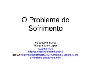 O Problema do
Sofrimento
Perspectiva Bíblica
Thiago Soares Lopes
fb.com/thsolo
http://pt.slideshare.net/thslopes
Esboço http://tslopes.blogspot.com/2015/02/o-problema-do-
sofrimento-perspectiva.html
 
