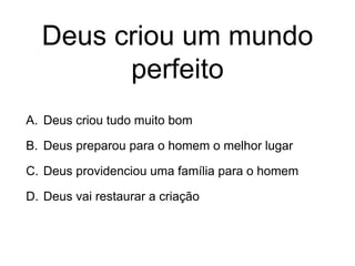 Deus criou um mundo
perfeito
A. Deus criou tudo muito bom
B. Deus preparou para o homem o melhor lugar
C. Deus providenciou uma família para o homem
D. Deus vai restaurar a criação
 