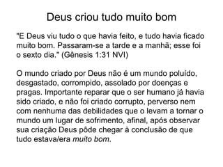 Deus criou tudo muito bom
"E Deus viu tudo o que havia feito, e tudo havia ficado
muito bom. Passaram-se a tarde e a manhã; esse foi
o sexto dia." (Gênesis 1:31 NVI)
O mundo criado por Deus não é um mundo poluído,
desgastado, corrompido, assolado por doenças e
pragas. Importante reparar que o ser humano já havia
sido criado, e não foi criado corrupto, perverso nem
com nenhuma das debilidades que o levam a tornar o
mundo um lugar de sofrimento, afinal, após observar
sua criação Deus pôde chegar à conclusão de que
tudo estava/era muito bom.
 