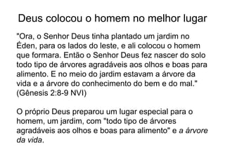 Deus colocou o homem no melhor lugar
"Ora, o Senhor Deus tinha plantado um jardim no
Éden, para os lados do leste, e ali colocou o homem
que formara. Então o Senhor Deus fez nascer do solo
todo tipo de árvores agradáveis aos olhos e boas para
alimento. E no meio do jardim estavam a árvore da
vida e a árvore do conhecimento do bem e do mal."
(Gênesis 2:8-9 NVI)
O próprio Deus preparou um lugar especial para o
homem, um jardim, com "todo tipo de árvores
agradáveis aos olhos e boas para alimento" e a árvore
da vida.
 