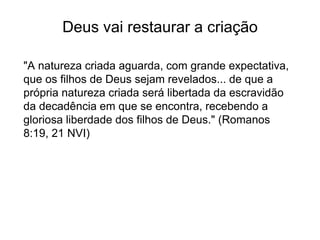 Deus vai restaurar a criação
"A natureza criada aguarda, com grande expectativa,
que os filhos de Deus sejam revelados... de que a
própria natureza criada será libertada da escravidão
da decadência em que se encontra, recebendo a
gloriosa liberdade dos filhos de Deus." (Romanos
8:19, 21 NVI)
 