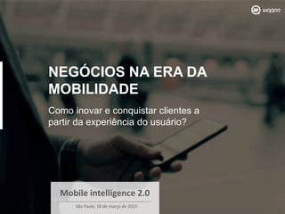 NEGÓCIOS NA ERA DA
MOBILIDADE
Como inovar e conquistar clientes a
partir da experiência do usuário?
Mobile intelligence 2.0
São Paulo, 18 de março de 2015
 