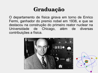 GraduaçãoGraduação
O departamento de física girava em torno de Enrico
Fermi, ganhador do premio nobel em 1938, e que se
destacou na construção do primeiro reator nuclear na
Universidade de Chicago, além de diversas
contribuições a física.
 
