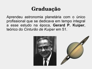 GraduaçãoGraduação
Aprendeu astronomia planetária com o único
profissional que se dedicava em tempo integral
a esse estudo na época, Gerard P. Kuiper,
teórico do Cinturão de Kuiper em 51.
 