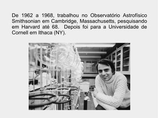 De 1962 a 1968, trabalhou no Observatório Astrofísico
Smithsonian em Cambridge, Massachusetts, pesquisando
em Harvard até 68. Depois foi para a Universidade de
Cornell em Ithaca (NY).
 