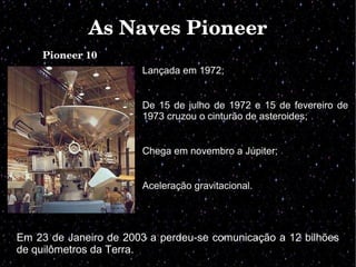 As Naves PioneerAs Naves Pioneer
Pioneer 10
Lançada em 1972;
De 15 de julho de 1972 e 15 de fevereiro de
1973 cruzou o cinturão de asteroides;
Chega em novembro a Júpiter;
Aceleração gravitacional.
Em 23 de Janeiro de 2003 a perdeu-se comunicação a 12 bilhões
de quilômetros da Terra.
 