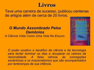 LivrosLivros
Teve uma carreira de sucesso, publicou centenas
de artigos além de cerca de 20 livros.
O poder positivo e benéfico da ciência e da tecnologia
para tentar iluminar os dias e recuperar os valores da
racionalidade. A falsa ciência, às concepções
excêntricas e os irracionalismos que são acompanhados
por lembranças de sua infância.
O Mundo Assombrado Pelos
Demônios
A Ciência Vista Como Uma Vela No Escuro.
 