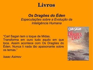LivrosLivros
Os Dragões do Éden
Especulações sobre a Evolução da
Inteligência Humana
“Carl Sagan tem o toque de Midas.
Transforma em ouro tudo aquilo em que
toca. Assim acontece com Os Dragões do
Éden. Nunca li nada tão apaixonante sobre
os temas.”
Isaac Asimov
 