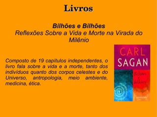 LivrosLivros
Bilhões e Bilhões
Reflexões Sobre a Vida e Morte na Virada do
Milênio
Composto de 19 capítulos independentes, o
livro fala sobre a vida e a morte, tanto dos
indivíduos quanto dos corpos celestes e do
Universo, antropologia, meio ambiente,
medicina, ética.
 