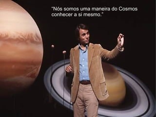“Nós somos uma maneira do Cosmos
conhecer a si mesmo.”
 