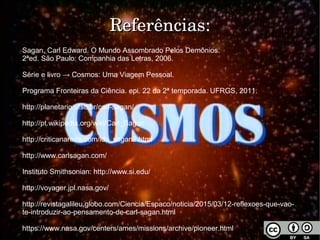 ReferênciasReferências:
Sagan, Carl Edward. O Mundo Assombrado Pelos Demônios.
2ªed. São Paulo: Companhia das Letras, 2006.
Série e livro → Cosmos: Uma Viagem Pessoal.
Programa Fronteiras da Ciência. epi. 22 da 2ª temporada. UFRGS, 2011.
http://planetario.ufsc.br/carl-sagan/
http://pt.wikipedia.org/wiki/Carl_Sagan
http://criticanarede.com/lds_sagan2.html
http://www.carlsagan.com/
Instituto Smithsonian: http://www.si.edu/
http://voyager.jpl.nasa.gov/
http://revistagalileu.globo.com/Ciencia/Espaco/noticia/2015/03/12-reflexoes-que-vao-
te-introduzir-ao-pensamento-de-carl-sagan.html
https://www.nasa.gov/centers/ames/missions/archive/pioneer.html
 