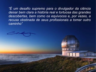 “É um desafio supremo para o divulgador da ciência
deixar bem clara a história real e tortuosa das grandes
descobertas, bem como os equívocos e, por vezes, a
recusa obstinada de seus profissionais a tomar outro
caminho”
 
