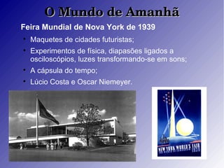 O Mundo de AmanhãO Mundo de Amanhã
Feira Mundial de Nova York de 1939

Maquetes de cidades futuristas;

Experimentos de física, diapasões ligados a
osciloscópios, luzes transformando-se em sons;

A cápsula do tempo;

Lúcio Costa e Oscar Niemeyer.
 