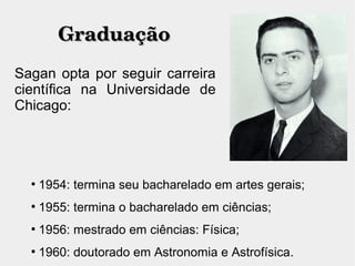 GraduaçãoGraduação
Sagan opta por seguir carreira
científica na Universidade de
Chicago:

1954: termina seu bacharelado em artes gerais;

1955: termina o bacharelado em ciências;

1956: mestrado em ciências: Física;

1960: doutorado em Astronomia e Astrofísica.
 