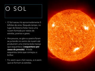 O S O L
• O Sol nasceu há aproximadamente 5
bilhões de anos. Naquele tempo, no
lugar de Sistema Solar, havia uma
nuvem formada por restos de
estrelas, poeiras e gases.
• Aos poucos, os gás e a poeira foram
se juntando no centro da nuvem até
produzirem uma imensa bola maciça
que esquentava. ( esquentava por
causa da pressão) . A bola
esquentou tanto que começou a
brilhar.
• Foi assim que o Sol nasceu, e é assim
que se formam as estrelas.
 