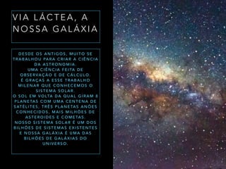 V I A L Á C T E A , A
N O S S A G A L Á X I A
D E S D E O S A N T I G O S , M U I T O S E
T R A B A L H O U PA R A C R I A R A C I Ê N C I A
D A A S T R O N O M I A .
U M A C I Ê N C I A F E I TA D E
O B S E R VA Ç Ã O E D E C Á L C U L O .
É G R A Ç A S A E S S E T R A B A L H O
M I L E N A R Q U E C O N H E C E M O S O
S I S T E M A S O L A R .
O S O L E M V O LTA D A Q U A L G I R A M 8
P L A N E TA S C O M U M A C E N T E N A D E
S AT É L I T E S , T R Ê S P L A N E TA S A N Õ E S
C O N H E C I D O S , M A I S M I L H Õ E S D E
A S T E R O I D E S E C O M E TA S .
N O S S O S I S T E M A S O L A R É U M D O S
B I L H Õ E S D E S I S T E M A S E X I S T E N T E S
E N O S S A G A L Á X I A É U M A D A S
B I L H Õ E S D E G A L Á X I A S D O
U N I V E R S O .
 