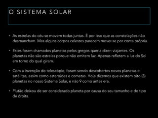 O S I S T E M A S O L A R
• As estrelas do céu se movem todas juntas. É por isso que as constelações não
desmancham. Mas alguns corpos celestes parecem mover-se por conta própria.
• Estes foram chamados planetas pelos gregos queria dizer: viajantes. Os
planetas não são estrelas porque não emitem luz. Apenas refletem a luz do Sol
em torno do qual giram.
• Com a invenção do telescópio, foram sendo descobertos novos planetas e
satélites, assim como asteroides e cometas. Hoje dizemos que existem oito (8)
planetas no nosso Sistema Solar, e não 9 como antes era.
• Plutão deixou de ser considerado planeta por causa do seu tamanho e do tipo
de órbita.
 