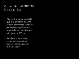 A L G U N S C O R P O S
C E L E S T E S
• Planeta é um corpo celeste
que gira em torno de uma
estrela. Tem massa suficiente
para que sua gravidade o
torne esférico. Seu diâmetro
mínimo é de 800 km.
• Satélite é um astro que
circula em torno de um
planeta, como a Lua em
torno da Terra.
 
