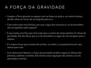 A F O R Ç A D A G R AV I D A D E
• Imagine a Terra girando no espaço com se fosse um pião e, ao mesmo tempo,
dando voltas em torno do sol seguida pela Lua.
• Com todos esse movimentos, por que a água dos oceanos e o ar da atmosfera
não se espalham pelo espaço?
• É que existe uma firça que atrai tudo para o centro do nosso planeta. É a força da
gravidade. Ela não deixa que o ar da atmosfera e a água do mar escapem para o
espaço.
• É a mesma força que as balas de canhão, os aviões, e os passarinhos tem que
vencer para voar.
• Com demonstro Newton, a força da gravidade também regula as órbitas dos
planetas, satélites e estrelas. Ele chamou essa regulação das órbitas a Lei da
gravitação universal.
 