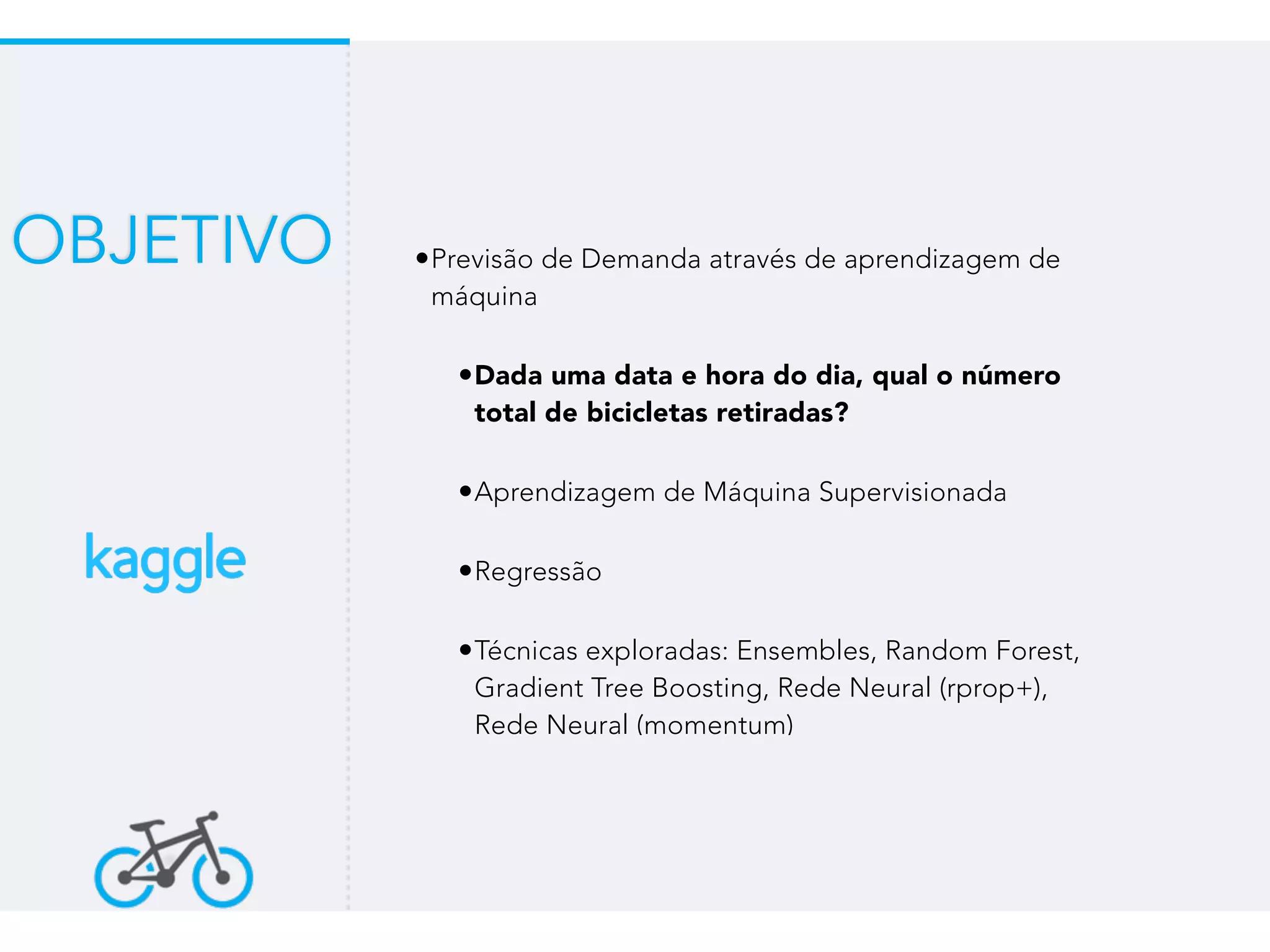 •Previsão de Demanda através de aprendizagem de
máquina
•Dada uma data e hora do dia, qual o número
total de bicicletas retiradas?
•Aprendizagem de Máquina Supervisionada
•Regressão
•Técnicas exploradas: Ensembles, Random Forest,
Gradient Tree Boosting, Rede Neural (rprop+),
Rede Neural (momentum)
OBJETIVO
 