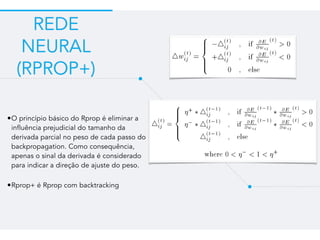 REDE
NEURAL
(RPROP+)
•O princípio básico do Rprop é eliminar a
influência prejudicial do tamanho da
derivada parcial no peso de cada passo do
backpropagation. Como consequência,
apenas o sinal da derivada é considerado
para indicar a direção de ajuste do peso.
•Rprop+ é Rprop com backtracking
 