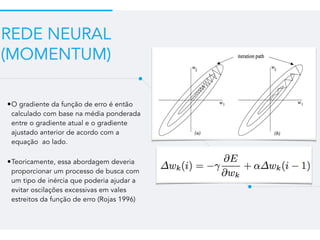 REDE NEURAL
(MOMENTUM)
•O gradiente da função de erro é então
calculado com base na média ponderada
entre o gradiente atual e o gradiente
ajustado anterior de acordo com a
equação ao lado.
•Teoricamente, essa abordagem deveria
proporcionar um processo de busca com
um tipo de inércia que poderia ajudar a
evitar oscilações excessivas em vales
estreitos da função de erro (Rojas 1996)
 