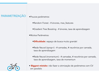 •Poucos parâmetros:
•Random Forest - # árvores, max_features
•Gradient Tree Boosting - # árvores, taxa de aprendizagem
•Muitos Parâmetros:
•Dificuldade: espaço de busca muito grande!
•Rede Neural (rprop+) - # camadas, # neurônios por camada,
taxa de aprendizagem
•Rede Neural (momentum) - # camadas, # neurônios por camada,
taxa de aprendizagem, taxa de momentum
• Biggest mistake: não fazer a otimização de parâmetros com CV
em paralelo
PARAMETRIZAÇÃO
 