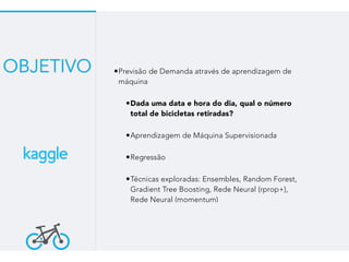 •Previsão de Demanda através de aprendizagem de
máquina
•Dada uma data e hora do dia, qual o número
total de bicicletas retiradas?
•Aprendizagem de Máquina Supervisionada
•Regressão
•Técnicas exploradas: Ensembles, Random Forest,
Gradient Tree Boosting, Rede Neural (rprop+),
Rede Neural (momentum)
OBJETIVO
 