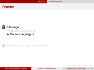 Introduc¸ ˜ao Sobre a linguagem
Roteiro
1 Introduc¸ ˜ao
Sobre o palestrante
Sobre a linguagem
2 Diferentes formas para aprender
Ramiro Batista da Luz (APyBR) Python, por onde comec¸ar SemanaTechUTFPR 2015 5 / 19
 