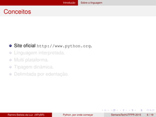 Introduc¸ ˜ao Sobre a linguagem
Conceitos
Site oﬁcial http://www.python.org.
Linguagem interpretada.
Multi plataforma.
Tipagem dinˆamica.
Delimitada por edentac¸ ˜ao.
Ramiro Batista da Luz (APyBR) Python, por onde comec¸ar SemanaTechUTFPR 2015 6 / 19
 