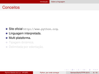 Introduc¸ ˜ao Sobre a linguagem
Conceitos
Site oﬁcial http://www.python.org.
Linguagem interpretada.
Multi plataforma.
Tipagem dinˆamica.
Delimitada por edentac¸ ˜ao.
Ramiro Batista da Luz (APyBR) Python, por onde comec¸ar SemanaTechUTFPR 2015 6 / 19
 
