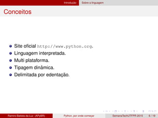 Introduc¸ ˜ao Sobre a linguagem
Conceitos
Site oﬁcial http://www.python.org.
Linguagem interpretada.
Multi plataforma.
Tipagem dinˆamica.
Delimitada por edentac¸ ˜ao.
Ramiro Batista da Luz (APyBR) Python, por onde comec¸ar SemanaTechUTFPR 2015 6 / 19
 